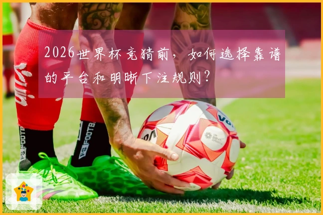 2026世界杯竞猜前,如何选择靠谱的平台和明晰下注规则?
