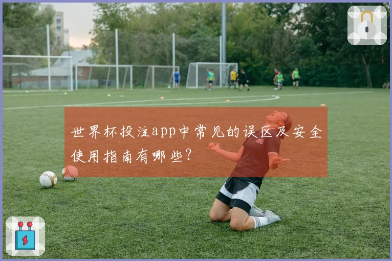 世界杯投注app中常见的误区及安全使用指南有哪些？