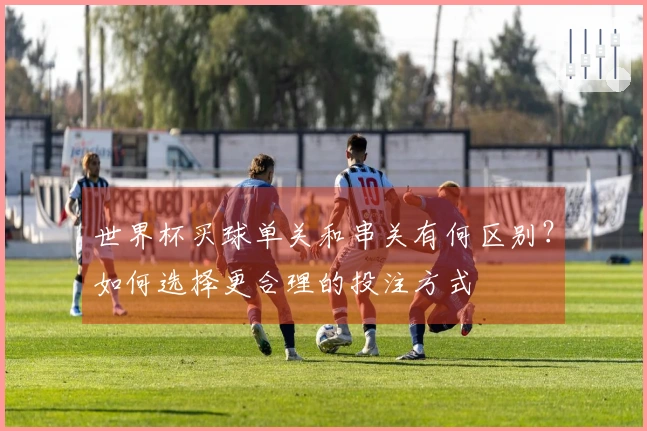 世界杯买球单关和串关有何区别？如何选择更合理的投注方式