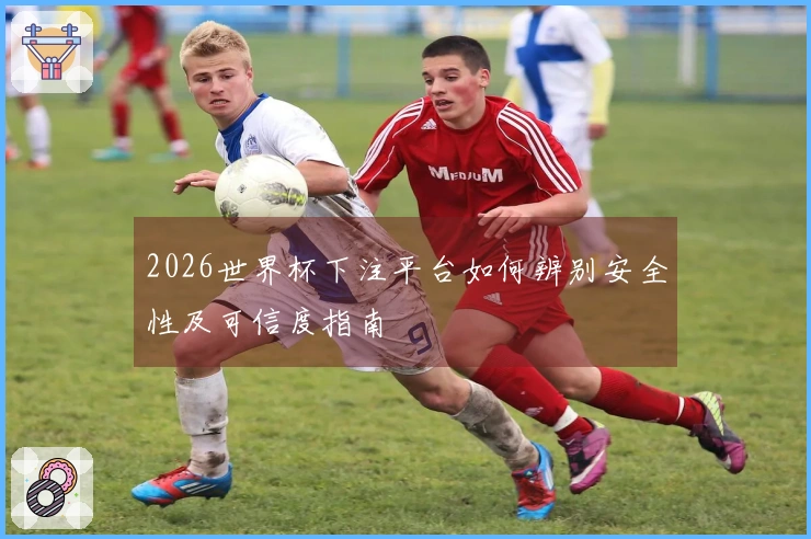 2026世界杯下注平台如何辨别安全性及可信度指南